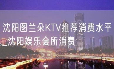 沈阳图兰朵KTV推荐消费水平_沈阳娱乐会所消费