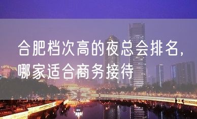 合肥档次高的夜总会排名，哪家适合商务接待