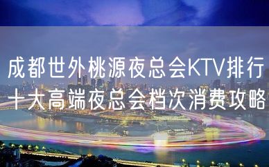 成都世外桃源夜总会KTV排行十大高端夜总会档次消费攻略