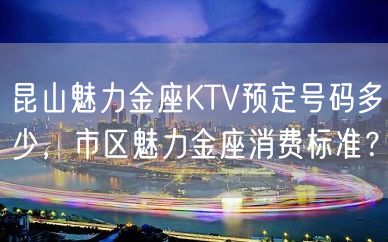 昆山魅力金座KTV预定号码多少，市区魅力金座消费标准？