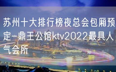 苏州十大排行榜夜总会包厢预定-鼎王公馆ktv2022最具人气会所