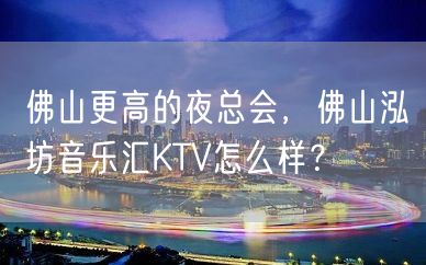 佛山更高的夜总会，佛山泓坊音乐汇KTV怎么样？