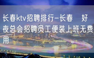 长春ktv招聘排行-长春樶好夜总会招聘员工便装上班无费用