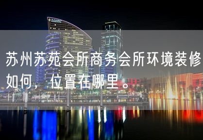 苏州苏苑会所商务会所环境装修如何，位置在哪里。