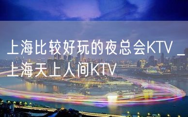 上海比较好玩的夜总会KTV＿上海天上人间KTV