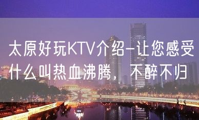 太原好玩KTV介绍-让您感受什么叫热血沸腾，不醉不归