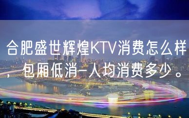 合肥盛世辉煌KTV消费怎么样，包厢低消-人均消费多少。