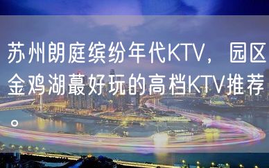 苏州朗庭缤纷年代KTV，园区金鸡湖蕞好玩的高档KTV推荐。