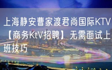 上海静安曹家渡君尚国际KTV【商务KtV招聘】无需面试上班技巧