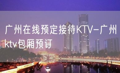 广州在线预定接待KTV-广州ktv包厢预订