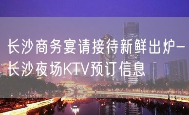 长沙商务宴请接待新鲜出炉-长沙夜场KTV预订信息