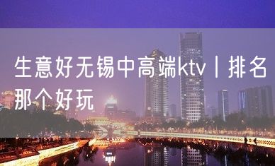 生意好无锡中高端ktv丨排名那个好玩