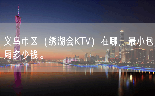 义乌市区（绣湖会KTV）在哪，最小包厢多少钱。