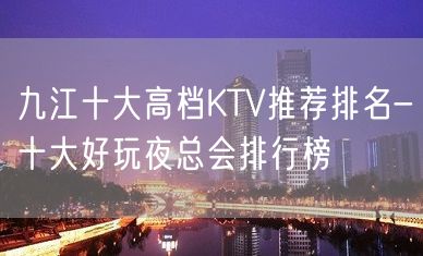 九江十大高档KTV推荐排名-十大好玩夜总会排行榜