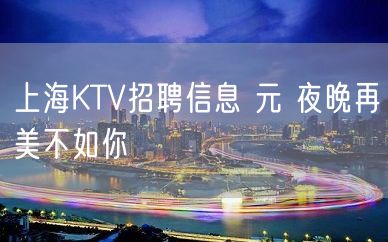 上海KTV招聘信息 元 夜晚再美不如你