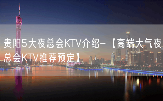 贵阳5大夜总会KTV介绍-【高端大气夜总会KTV推荐预定】