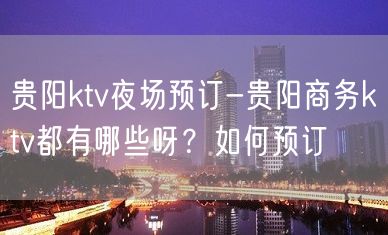 贵阳ktv夜场预订-贵阳商务ktv都有哪些呀？如何预订