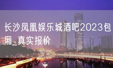 长沙凤凰娱乐城酒吧2023包厢_真实报价