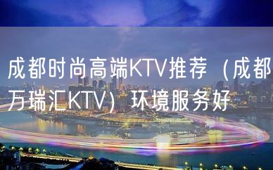 成都时尚高端KTV推荐（成都万瑞汇KTV）环境服务好