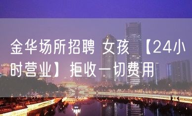 金华场所招聘 女孩 【24小时营业】拒收一切费用