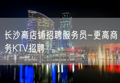 长沙高店铺招聘服务员-更高商务KTV招聘