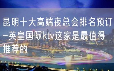 昆明十大高端夜总会排名预订-英皇国际ktv这家是最值得推荐的