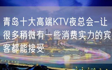 青岛十大高端KTV夜总会-让很多稍微有一些消费实力的宾客都能接受