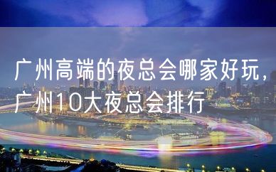 广州高端的夜总会哪家好玩，广州10大夜总会排行