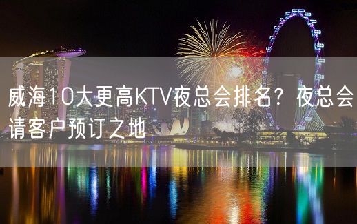 威海10大更高KTV夜总会排名？夜总会请客户预订之地