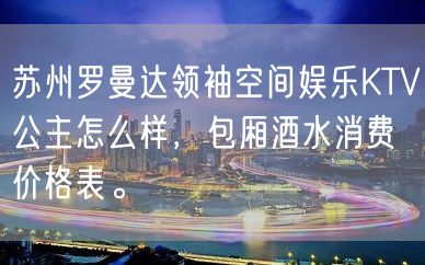 苏州罗曼达领袖空间娱乐KTV公主怎么样，包厢酒水消费价格表。