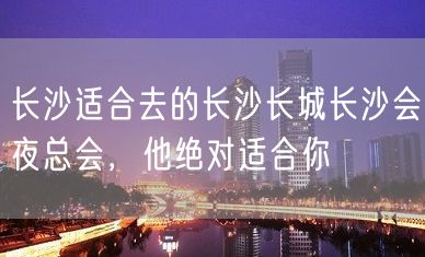 长沙适合去的长沙长城长沙会夜总会，他绝对适合你