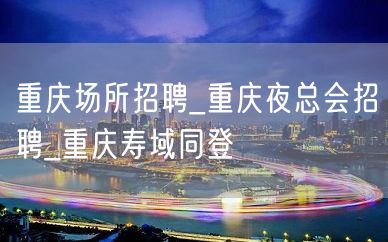 重庆场所招聘_重庆夜总会招聘_重庆寿域同登