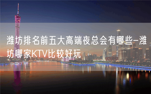 潍坊排名前五大高端夜总会有哪些-潍坊哪家KTV比较好玩