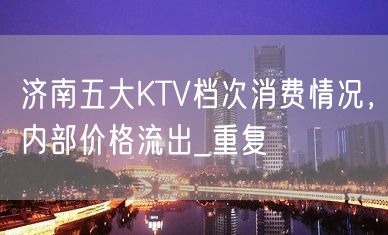 济南五大KTV档次消费情况，内部价格流出_重复