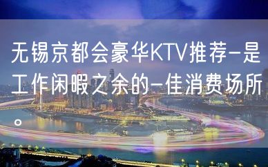 无锡京都会豪华KTV推荐-是工作闲暇之余的-佳消费场所。