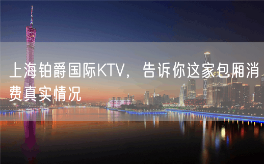 上海铂爵国际KTV，告诉你这家包厢消费真实情况