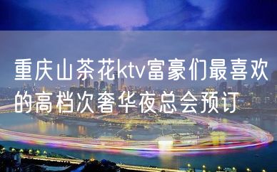 重庆山茶花ktv富豪们最喜欢的高档次奢华夜总会预订