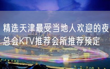 精选天津最受当地人欢迎的夜总会KTV推荐会所推荐预定