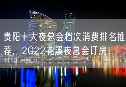 贵阳十大夜总会档次消费排名推荐，2022花溪夜总会订房！