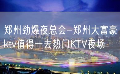 郑州劲爆夜总会-郑州大富豪ktv值得一去热门KTV夜场