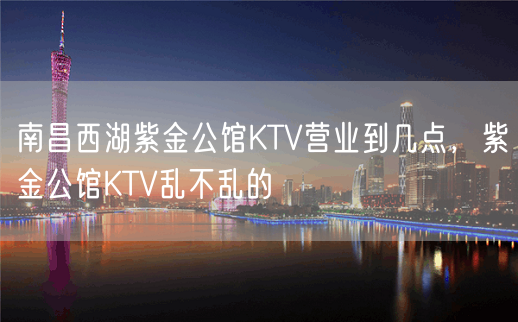 南昌西湖紫金公馆KTV营业到几点，紫金公馆KTV乱不乱的