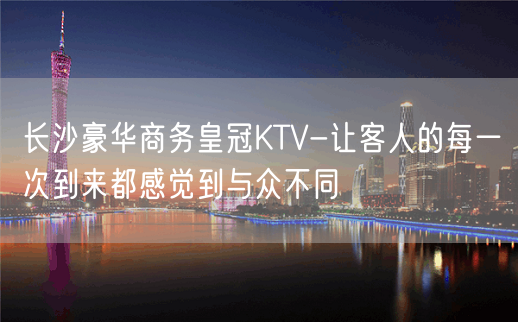 长沙豪华商务皇冠KTV-让客人的每一次到来都感觉到与众不同