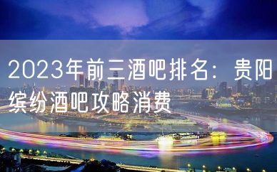 2023年前三酒吧排名：贵阳缤纷酒吧攻略消费