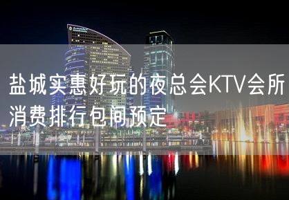 盐城实惠好玩的夜总会KTV会所消费排行包间预定