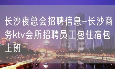 长沙夜总会招聘信息-长沙商务ktv会所招聘员工包住宿包上班