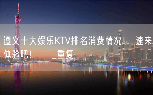 遵义十大娱乐KTV排名消费情况！ 速来体验吧！  _重复