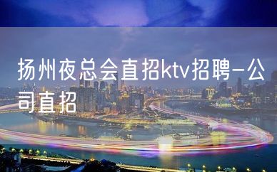 扬州夜总会直招ktv招聘-公司直招