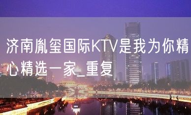 济南胤玺国际KTV是我为你精心精选一家_重复