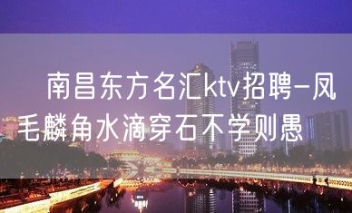 ﻿南昌东方名汇ktv招聘-凤毛麟角水滴穿石不学则愚