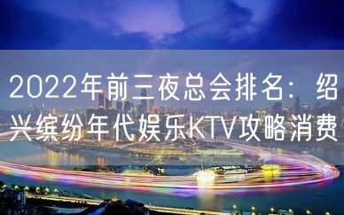 2022年前三夜总会排名：绍兴缤纷年代娱乐KTV攻略消费